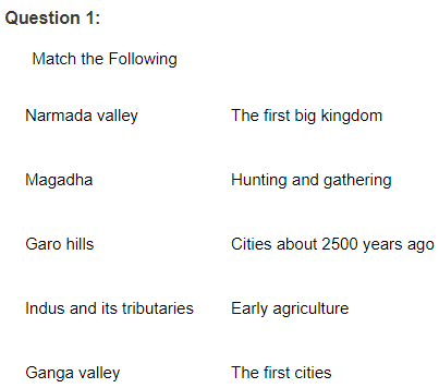 Question 1:
Match the Following
Narmada valley
The first big kingdom
Magadha
Hunting and gathering
Garo hills
Cities about 2500 years ago
Indus and its tributaries
Early agriculture
Ganga valley
The first cities
