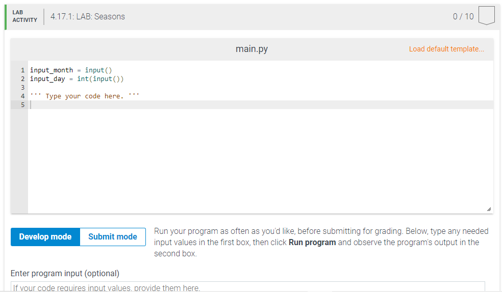 LAB
4.17.1: LAB: Seasons
0/ 10
АCTIVITY
main.py
Load default template...
1 input_month = input()
2 input_day = int(input())
4
'' Type your code here. '''
5
Run your program as often as you'd like, before submitting for grading. Below, type any needed
input values in the first box, then click Run program and observe the program's output in the
Develop mode
Submit mode
second box.
Enter program input (optional)
If vour code reauires input values, provide them here.
