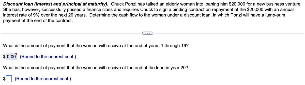 Discount loan (interest and principal at maturity). Chuck Ponzi has talked an elderly woman into loaning him $20,000 for a new business venture.
She has, however, successfully passed a finance class and requires Chuck to sign a binding contract on repayment of the $20,000 with an annual
interest rate of 9% over the next 20 years. Determine the cash flow to the woman under a discount loan, in which Ponzi will have a lump-sum
payment at the end of the contract.
What is the amount of payment that the woman will receive at the end of years 1 through 19?
$ 0.00 (Round to the nearest cent.)
What is the amount of payment that the woman will receive at the end of the loan in year 20?
(Round to the nearest cent.)