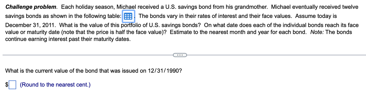 Challenge problem. Each holiday season, Michael received a U.S. savings bond from his grandmother. Michael eventually received twelve
savings bonds as shown in the following table: The bonds vary in their rates of interest and their face values. Assume today is
December 31, 2011. What is the value of this portfolio of U.S. savings bonds? On what date does each of the individual bonds reach its face
value or maturity date (note that the price is half the face value)? Estimate to the nearest month and year for each bond. Note: The bonds
continue earning interest past their maturity dates.
What is the current value of the bond that was issued on 12/31/1990?
(Round to the nearest cent.)