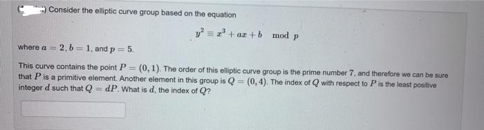 Consider the elliptic curve group based on the equation
y² = 2³+az+b
mod p
where a = 2, b=1, and p = 5.
=
This curve contains the point P
(0, 1). The order of this elliptic curve group is the prime number 7, and therefore we can be sure
that P is a primitive element. Another element in this group is Q = (0,4). The index of Q with respect to P is the least positive
integer d such that Q dP. What is d, the index of Q?