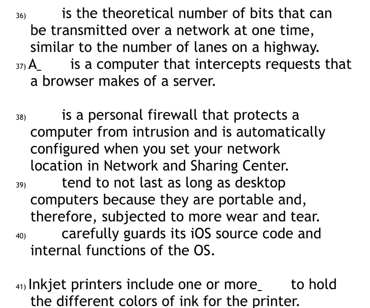 36)
is the theoretical
number of bits that can
be transmitted over a network at one time,
similar to the number of lanes on a highway.
37) A
is a computer that intercepts requests that
a browser makes of a server.
38)
39)
40)
is a personal firewall that protects a
computer from intrusion and is automatically
configured when you set your network
location in Network and Sharing Center.
tend to not last as long as desktop
computers because they are portable and,
therefore, subjected to more wear and tear.
carefully guards its iOS source code and
internal functions of the OS.
41) Inkjet printers include one or more_ to hold
the different colors of ink for the printer.