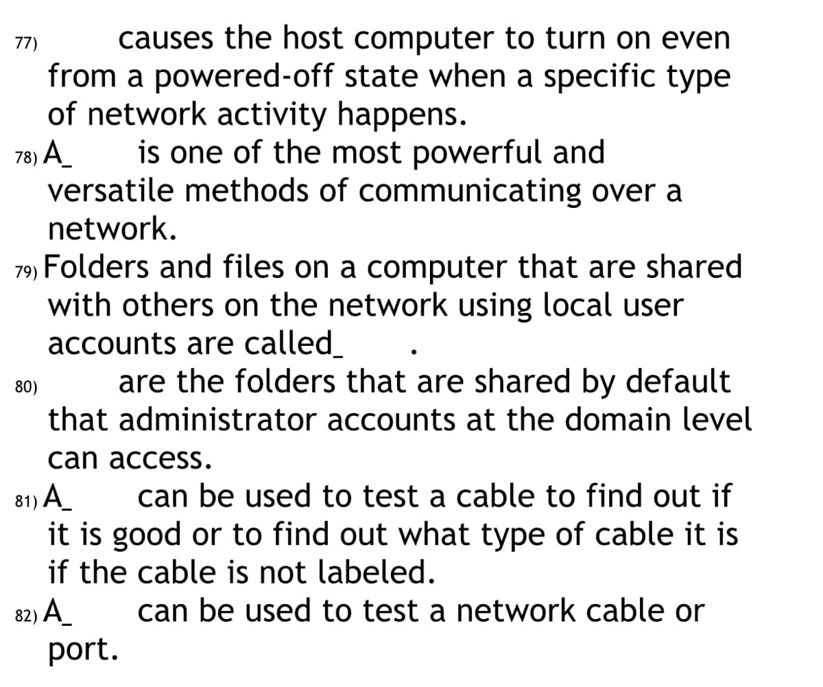 77)
causes the host computer to turn on even
from a powered-off state when a specific type
of network activity happens.
78) A is one of the most powerful and
versatile methods of communicating over a
network.
79) Folders and files on a computer that are shared
with others on the network using local user
accounts are called_
are the folders that are shared by default
that administrator accounts at the domain level
I can access.
81) A_
can be used to test a cable to find out if
it is good or to find out what type of cable it is
if the cable is not labeled.
82) A_
can be used to test a network cable or
80)
port.