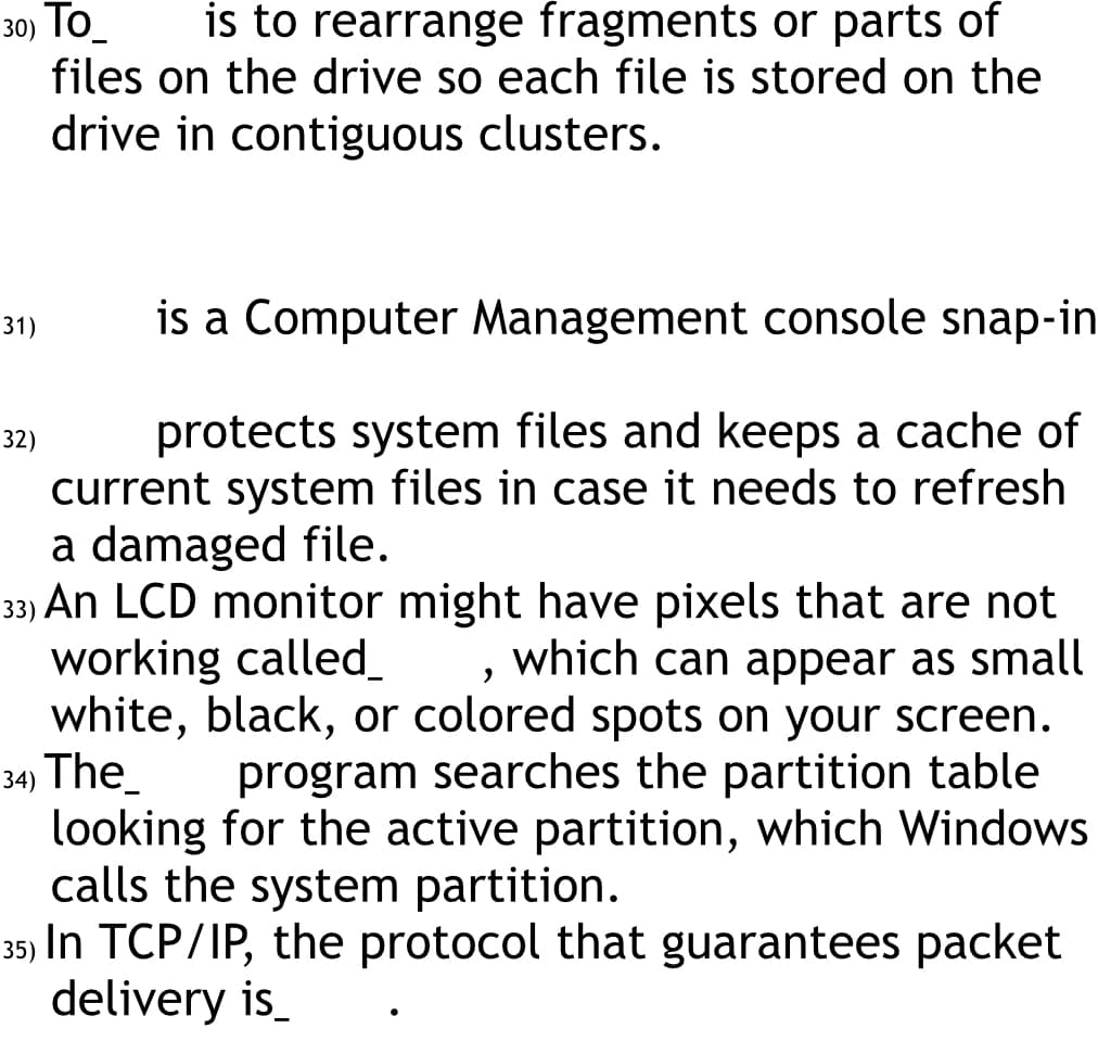 30) To_ is to rearrange fragments or parts of
files on the drive so each file is stored on the
drive in contiguous clusters.
is a Computer Management console snap-in
protects system files and keeps a cache of
current system files in case it needs to refresh
a damaged file.
2
33) An LCD monitor might have pixels that are not
working called_ which can appear as small
white, black, or colored spots on your screen.
34) The
program searches the partition table
looking for the active partition, which Windows
calls the system partition.
35) In TCP/IP, the protocol that guarantees packet
delivery is_
31)
32)
●