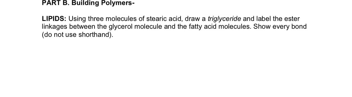 PART B. Building Polymers-
LIPIDS: Using three molecules of stearic acid, draw a triglyceride and label the ester
linkages between the glycerol molecule and the fatty acid molecules. Show every bond
(do not use shorthand).