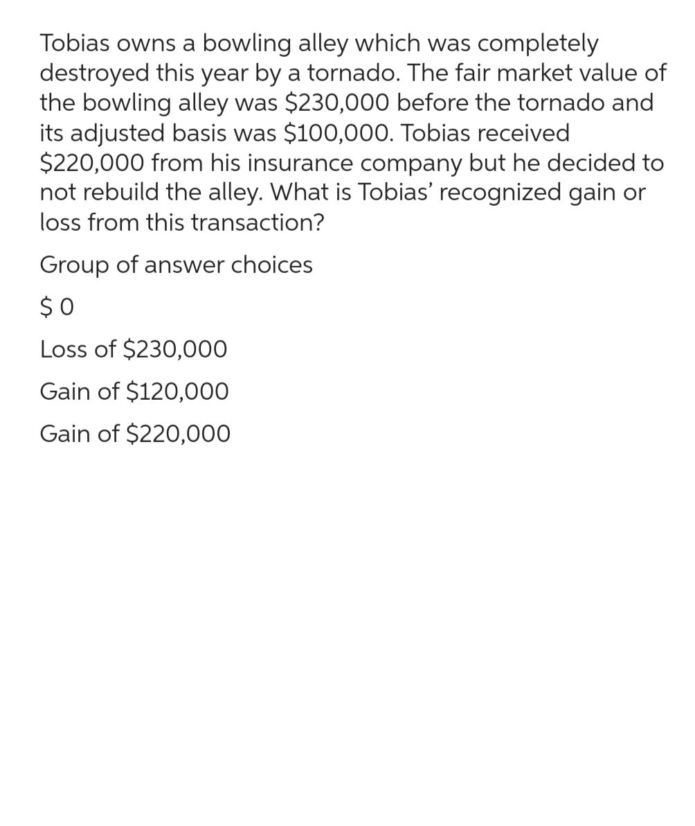 Tobias owns a bowling alley which was completely
destroyed this year by a tornado. The fair market value of
the bowling alley was $230,000 before the tornado and
its adjusted basis was $100,000. Tobias received
$220,000 from his insurance company but he decided to
not rebuild the alley. What is Tobias' recognized gain or
loss from this transaction?
Group of answer choices
$0
Loss of $230,000
Gain of $120,000
Gain of $220,000