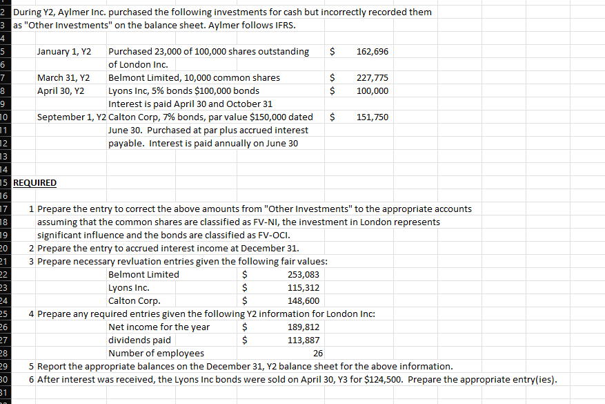 2 During Y2, Aylmer Inc. purchased the following investments for cash but incorrectly recorded them
3 as "Other Investments" on the balance sheet. Aylmer follows IFRS.
4
January 1, Y2
5
6
7
8
9
10
11
12
13
17
18
19
20
21
22
23
24
14
15 REQUIRED
16
25
G
26
27
Purchased 23,000 of 100,000 shares outstanding
of London Inc.
Belmont Limited, 10,000 common shares
Lyons Inc, 5% bonds $100,000 bonds
Interest is paid April 30 and October 31
September 1, Y2 Calton Corp, 7% bonds, par value $150,000 dated
June 30. Purchased at par plus accrued interest
payable. Interest is paid annually on June 30
28
29
30
31
March 31, Y2
April 30, Y2
Belmont Limited
Lyons Inc.
Calton Corp.
es es es
1 Prepare the entry to correct the above amounts from "Other Investments" to the appropriate accounts
assuming that the common shares are classified as FV-NI, the investment in London represents
significant influence and the bonds are classified as FV-OCI.
2 Prepare the entry to accrued interest income at December 31.
3 Prepare necessary revluation entries given the following fair values:
$
$
$
esss
$ 162,696
$ 227,775
$
100,000
253,083
115,312
148,600
$
$
151,750
4 Prepare any required entries given the following Y2 information for London Inc:
$
Net income for the year
dividends paid
189,812
113,887
26
Number of employees
5 Report the appropriate balances on the December 31, Y2 balance sheet for the above information.
6 After interest was received, the Lyons Inc bonds were sold on April 30, Y3 for $124,500. Prepare the appropriate entry(ies).