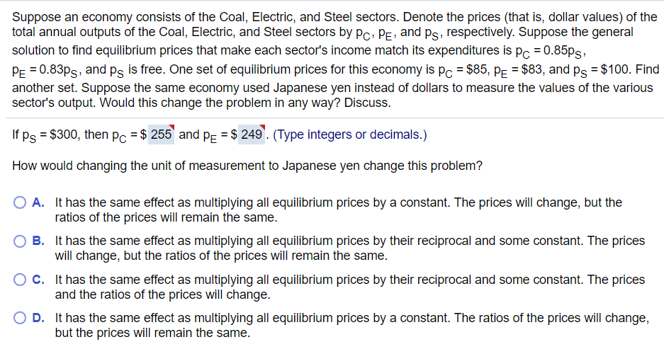 Suppose an economy consists of the Coal, Electric, and Steel sectors. Denote the prices (that is, dollar values) of the
total annual outputs of the Coal, Electric, and Steel sectors by PC, PE, and Ps, respectively. Suppose the general
solution to find equilibrium prices that make each sector's income match its expenditures is pc = 0.85ps,
PE=0.83ps, and på is free. One set of equilibrium prices for this economy is pc = $85, P = $83, and p = $100. Find
another set. Suppose the same economy used Japanese yen instead of dollars to measure the values of the various
sector's output. Would this change the problem in any way? Discuss.
If ps = $300, then pc = $ 255 and P₁ = $ 249. (Type integers or decimals.)
How would changing the unit of measurement to Japanese yen change this problem?
O A. It has the same effect as multiplying all equilibrium prices by a constant. The prices will change, but the
ratios of the prices will remain the same.
B.
It has the same effect as multiplying all equilibrium prices by their reciprocal and some constant. The prices
will change, but the ratios of the prices will remain the same.
O C.
It has the same effect as multiplying all equilibrium prices by their reciprocal and some constant. The prices
and the ratios of the prices will change.
O D.
It has the same effect as multiplying all equilibrium prices by a constant. The ratios of the prices will change,
but the prices will remain the same.
