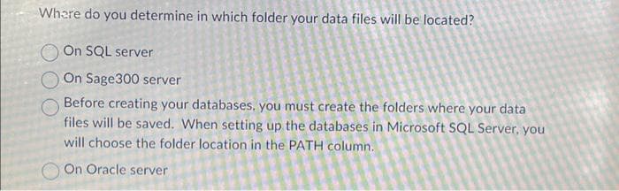 Where do you determine in which folder your data files will be located?
On SQL server
On Sage300 server
Before creating your databases, you must create the folders where your data
files will be saved. When setting up the databases in Microsoft SQL Server, you
will choose the folder location in the PATH column.
On Oracle server