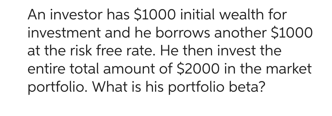 An investor has $1000 initial wealth for
investment and he borrows another $1000
at the risk free rate. He then invest the
entire total amount of $2000 in the market
portfolio. What is his portfolio beta?