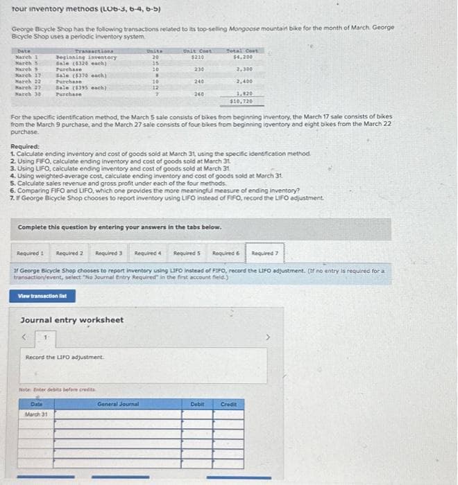 tour inventory methods (LO6-3, 6-4, 6-5)
George Bicycle Shop has the following transactions related to its top-selling Mongoose mountain bike for the month of March. George
Bicycle Shop uses a periodic inventory system.
Date
Narch 1
March 5
Narch 5
March 17
March 22
March 27
March 30
Transactions
Beginning inventory
Sale (4326 each)
Purchase
Sale ($370 each)
Purchase
Sale ($395 each)
Purchase
View transaction list
Journal entry worksheet
1
Onits
20
Record the LIFO adjustment.
15
10
For the specific identification method, the March 5 sale consists of bikes from beginning inventory, the March 17 sale consists of bikes
from the March 9 purchase, and the March 27 sale consists of four bikes from beginning inventory and eight bikes from the March 22
purchase.
Note: Enter debts before credits
Date
March 31
.
Required:
1. Calculate ending inventory and cost of goods sold at March 31, using the specific identification method.
2. Using FIFO, calculate ending inventory and cost of goods sold at March 31
3. Using LIFO, calculate ending inventory and cost of goods sold at March 31
4. Using weighted average cost, calculate ending inventory and cost of goods sold at March 31
5. Calculate sales revenue and gross profit under each of the four methods.
6. Comparing FIFO and LIFO, which one provides the more meaningful measure of ending inventory?
7. George Bicycle Shop chooses to report inventory using LIFO instead of FIFO, record the LIFO adjustment.
Complete this question by entering your answers in the tabs below.
10
12
Required 1 Required 2 Required 3
If George Bicycle Shop chooses to report inventory using LIFO instead of FIFO, record the LIFO adjustment. (If no entry is required for a
transaction/event, select "No Journal Entry Required in the first account field.)
General Journal
Unit Cost
$210
230
240
Required 4
240
Total Cost
$4,200
2,300
2,400
3,920
$10,720
Required 5 Required 6
Debit
Credit
Required 7
>
