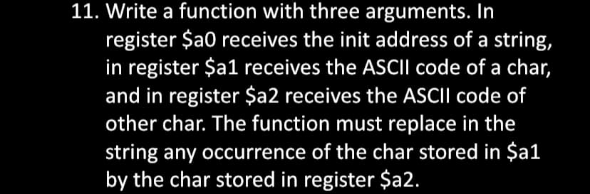 11. Write a function with three arguments. In
register $a0 receives the init address of a string,
in register $a1 receives the ASCII code of a char,
and in register $a2 receives the ASCII code of
other char. The function must replace in the
string any occurrence of the char stored in $a1
by the char stored in register $a2.