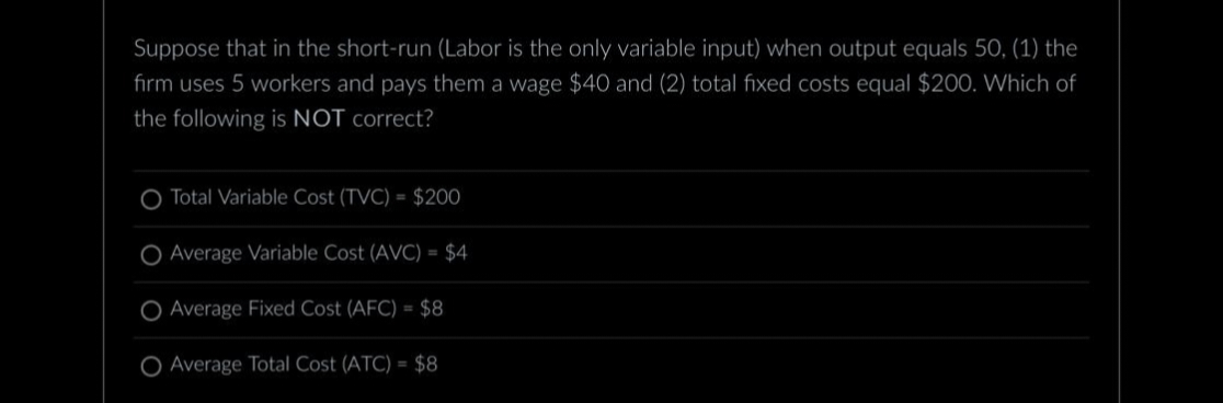 Suppose that in the short-run (Labor is the only variable input) when output equals 50, (1) the
firm uses 5 workers and pays them a wage $40 and (2) total fixed costs equal $200. Which of
the following is NOT correct?
Total Variable Cost (TVC)= $200
Average Variable Cost (AVC) = $4
O Average Fixed Cost (AFC) = $8
O Average Total Cost (ATC) = $8