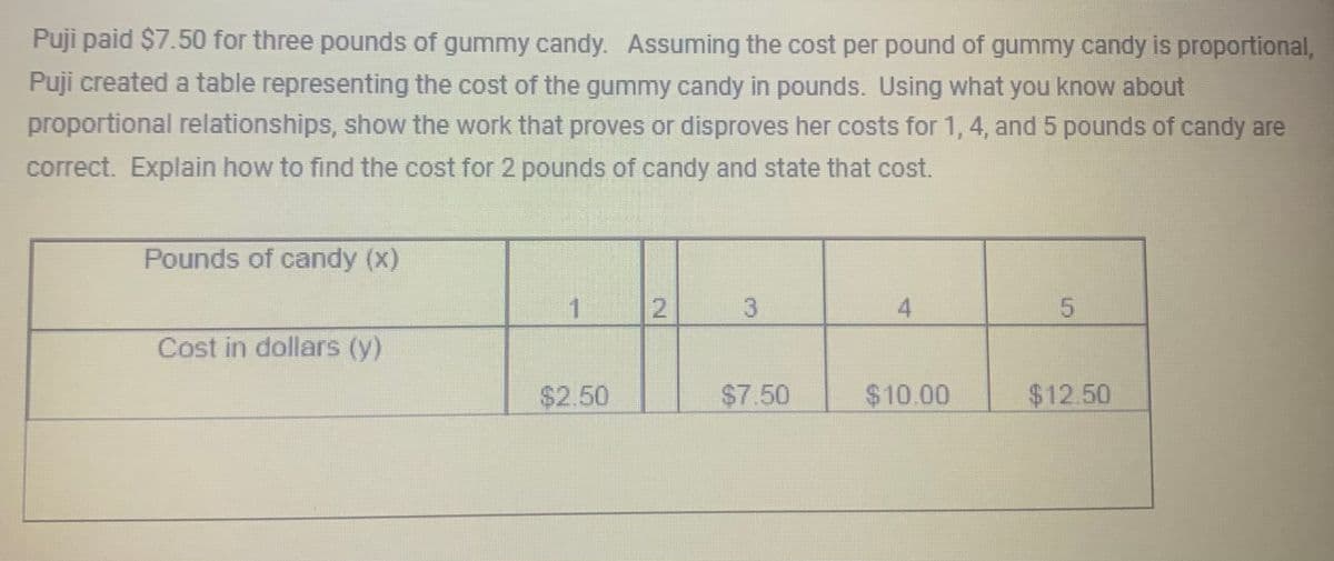 Puji paid $7.50 for three pounds of gummy candy. Assuming the cost per pound of gummy candy is proportional,
Puji created a table representing the cost of the gummy candy in pounds. Using what you know about
proportional relationships, show the work that proves or disproves her costs for 1, 4, and 5 pounds of candy are
correct. Explain how to find the cost for 2 pounds of candy and state that cost.
Pounds of candy (x)
Cost in dollars (y)
1
$2.50
3
$7.50
4
$10.00
5
$12.50