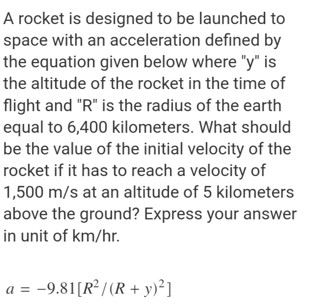 A rocket is designed to be launched to
space with an acceleration defined by
the equation given below where "y" is
the altitude of the rocket in the time of
flight and "R" is the radius of the earth
equal to 6,400 kilometers. What should
be the value of the initial velocity of the
rocket if it has to reach a velocity of
1,500 m/s at an altitude of 5 kilometers
above the ground? Express your answer
in unit of km/hr.
a = -9.81[R² / (R + y)²]
а —
