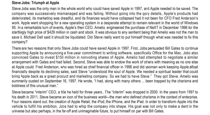 Steve Jobs: Triumph at Apple
Steve Jobs was the only man in the whole world who could have saved Apple in 1997, and Apple needed to be saved. The
company was successively mismanaged and was failing. Without going into the gory details, Apple's products had
deteriorated, its marketing was dreadful, and its finances would have collapsed had it not been for CFO Fred Anderson's
work. Apple went shopping for a new operating system in a desperate attempt to remain relevant in the world of Windows
95. In a remarkable turn of events, Apple's then CEO, Amelio, engineered the purchase of NeXT in December 1996 for the
startlingly high price of $429 million in cash and stock. It was obvious to any sentient being that Amelio was not the man to
save it. Michael Dell said it should be liquidated. Did Steve really want to put himself through what was needed to fix this
company?
There are two reasons that only Steve Jobs could have saved Apple in 1997. First, Jobs persuaded Bill Gates to continue
supporting Apple by announcing a five-year commitment to writing software, specifically Office for the Mac. Jobs also
convinced Gates to invest $150 million in nonvoting shares of Apple. Amelio had attempted to negotiate a similar
arrangement with Gates and had failed. Second, Steve was able to endow the work of others with meaning as no one else
at Apple could. Fred Anderson, who was hired as chief financial officer in 1996 and did yeoman work keeping Apple afloat
financially despite its declining sales, said Steve "understood the soul of Apple. We needed a spiritual leader that could
bring Apple back as a great product and marketing company. So we had to have Steve." They got Steve. Amelio was
summarily ousted on September 16, 1997. He wrote, "I had, along with many others... been trapped by the charisma and
boldness of this unusual man."
Steve became "interim CEO, a title he held for three years.. The "interim" was dropped in 2000. In the years from 1997 to
his death in 2011, Steve became an icon of the business world-the man who defined charisma in the context of enterprise.
Four reasons stand out: the creation of Apple Retail, the iPod, the iPhone, and the iPad. In order to transform Apple into the
vehicle to fulfill his ambition, Jobs had to whip the company into shape. His goal was not only to make a dent in the
universe but also perhaps, in the far-off and unimaginable future, to put himself on par with Bill Gates.