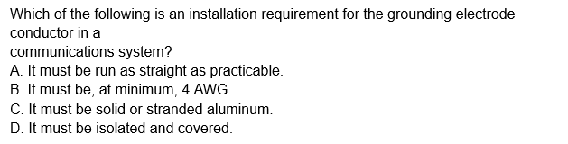 Which of the following is an installation requirement for the grounding electrode
conductor in a
communications system?
A. It must be run as straight as practicable.
B. It must be, at minimum, 4 AWG.
C. It must be solid or stranded aluminum.
D. It must be isolated and covered.
