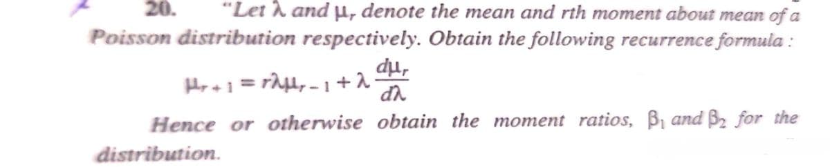 20.
"Let h and µ, denote the mean and rth moment about mean of a
Poisson distribution respectively. Obtain the following recurrence formula :
dụ,
Hence or otherwise obtain the moment ratios, B, and B2 for the
distribution.
