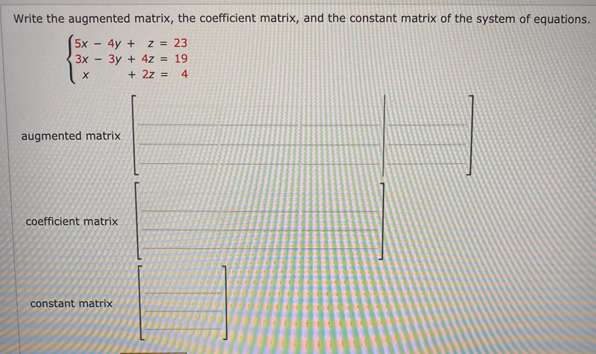 Write the augmented matrix, the coefficient matrix, and the constant matrix of the system of equations.
5x 4y + z = 23
3x - 3y + 4z = 19
4
X
+ 2z =
augmented matrix
coefficient matrix
constant matrix