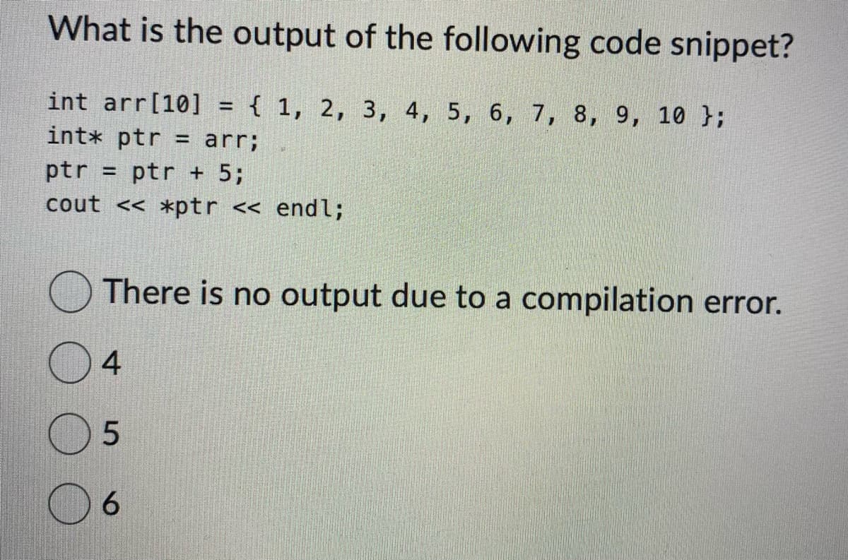 What is the output of the following code snippet?
int arr [10] = { 1, 2, 3, 4, 5, 6, 7, 8, 9, 10 };
int* ptr arr;
ptr ptr + 5;
cout << *ptr << endl;
There is no output due to a compilation error.
4
5
6