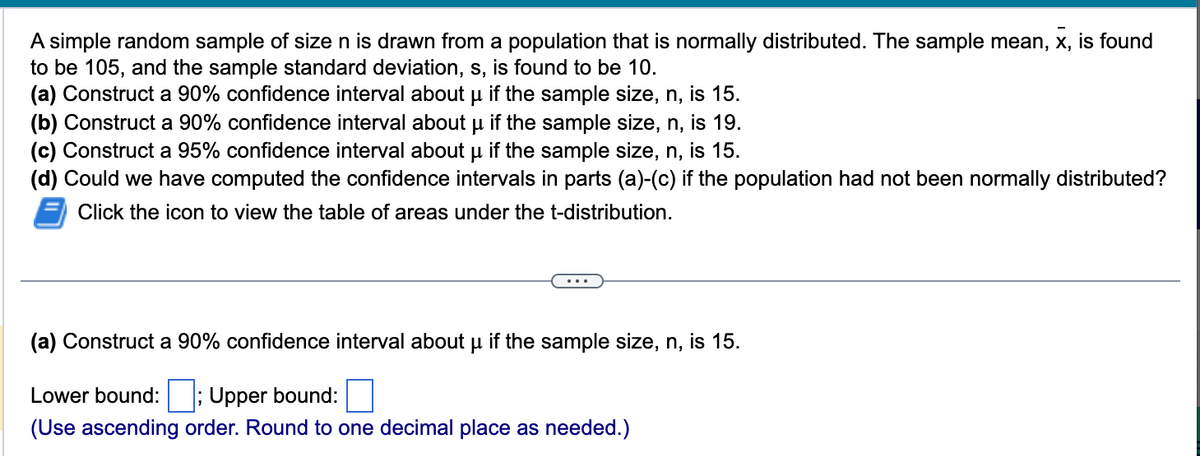 A simple random sample of size n is drawn from a population that is normally distributed. The sample mean, x, is found
to be 105, and the sample standard deviation, s, is found to be 10.
μ
(a) Construct a 90% confidence interval about µ if the sample size, n, is 15.
(b) Construct a 90% confidence interval about µ if the sample size, n, is 19.
(c) Construct a 95% confidence interval about µ if the sample size, n, is 15.
μ
(d) Could we have computed the confidence intervals in parts (a)-(c) if the population had not been normally distributed?
Click the icon to view the table of areas under the t-distribution.
(a) Construct a 90% confidence interval about μ if the sample size, n, is 15.
Lower bound: ; Upper bound:
(Use ascending order. Round to one decimal place as needed.)