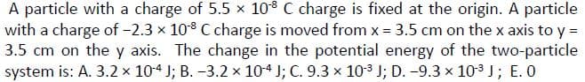 A particle with a charge of 5.5 × 108 C charge is fixed at the origin. A particle
with a charge of -2.3 x 10° C charge is moved from x = 3.5 cm on the x axis to y =
3.5 cm on the y axis. The change in the potential energy of the two-particle
system is: A. 3.2 x 10-4 J; B. -3.2 x 104 J; C. 9.3 x 103 J; D. -9.3 x 103 J; E. 0
%3D
