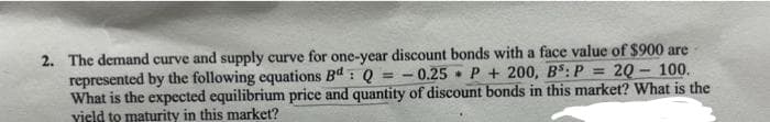 0.25
=
2. The demand curve and supply curve for one-year discount bonds with a face value of $900 are
P200, B³: P 20-100.
represented by the following equations Bd: Q
What is the expected equilibrium price and quantity of discount bonds in this market? What is the
yield to maturity in this market?