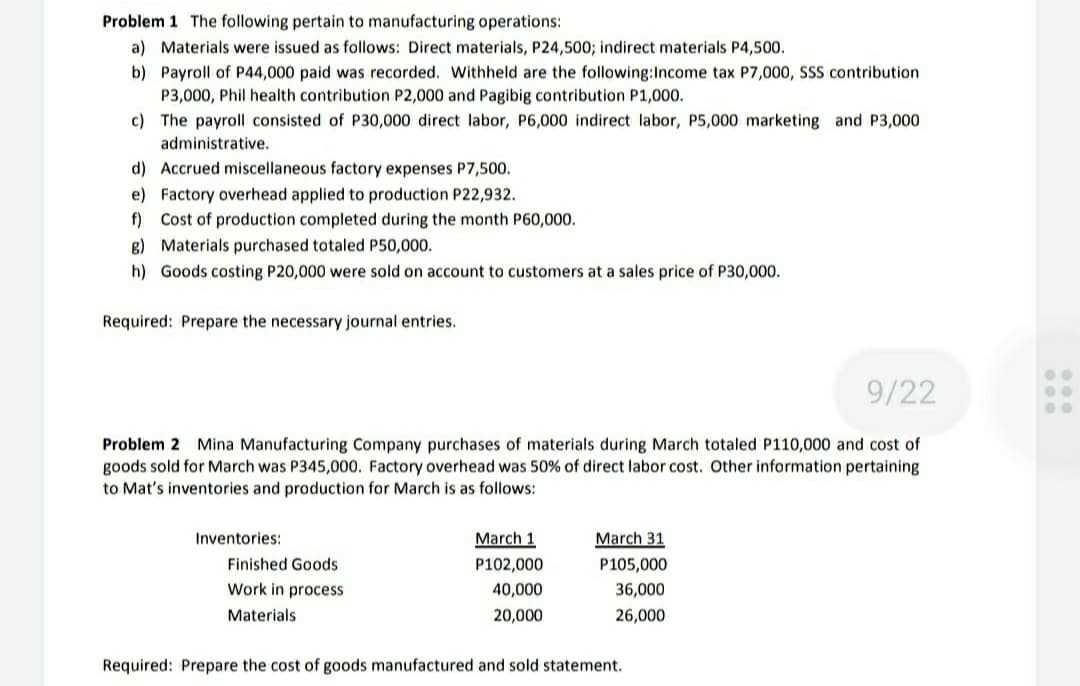 Problem 1 The following pertain to manufacturing operations:
a) Materials were issued as follows: Direct materials, P24,5003; indirect materials P4,500.
b) Payroll of P44,000 paid was recorded. Withheld are the following:Income tax P7,000, SSS contribution
P3,000, Phil health contribution P2,000 and Pagibig contribution P1,000.
c) The payroll consisted of P30,000 direct labor, P6,000 indirect labor, P5,000 marketing and P3,000
administrative.
d) Accrued miscellaneous factory expenses P7,500.
e) Factory overhead applied to production P22,932.
f) Cost of production completed during the month P60,000.
g) Materials purchased totaled P50,000.
h) Goods costing P20,000 were sold on account to customers at a sales price of P30,000.
Required: Prepare the necessary journal entries.
9/22
Problem 2 Mina Manufacturing Company purchases of materials during March totaled P110,000 and cost of
goods sold for March was P345,000. Factory overhead was 50% of direct labor cost. Other information pertaining
to Mat's inventories and production for March is as follows:
Inventories:
March 1
March 31
Finished Goods
P102,000
P105,000
Work in process
40,000
36,000
Materials
20,000
26,000
Required: Prepare the cost of goods manufactured and sold statement.
