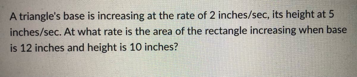 A triangle's base is increasing at the rate of 2 inches/sec, its height at 5
inches/sec. At what rate is the area of the rectangle increasing when base
is 12 inches and height is 10 inches?
