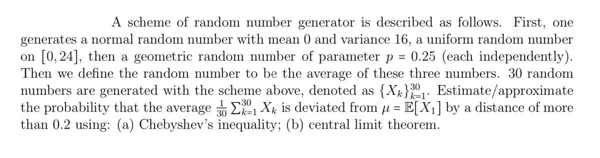 A scheme of random number generator is described as follows. First, one
generates a normal random number with mean 0 and variance 16, a uniform random number
on [0,24], then a geometric random number of parameter p = 0.25 (each independently).
Then we define the random number to be the average of these three numbers. 30 random
numbers are generated with the scheme above, denoted as {X}31. Estimate/approximate
the probability that the average 1 X is deviated from μ = E[X₁] by a distance of more
than 0.2 using: (a) Chebyshev's inequality; (b) central limit theorem.
k=1