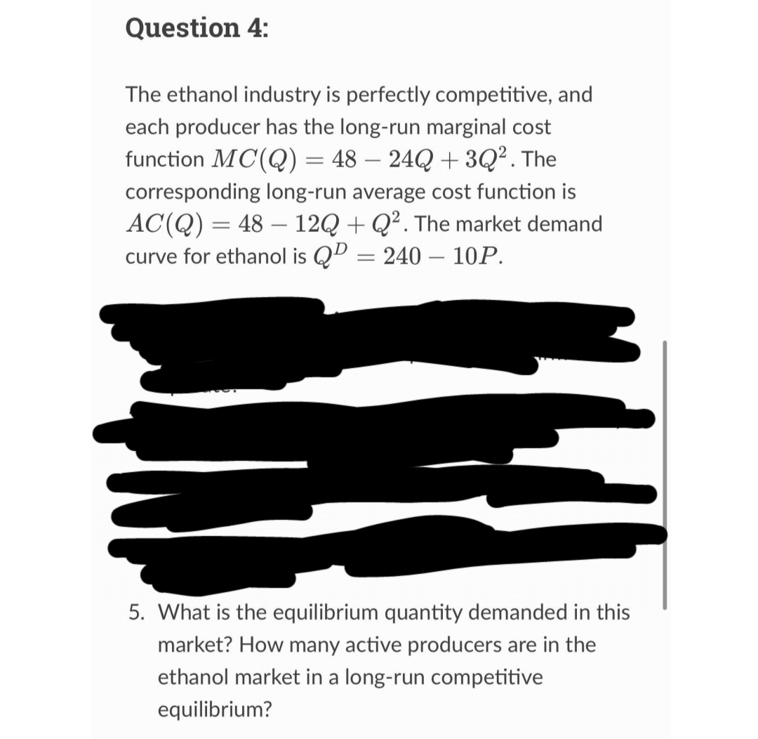 Question 4:
The ethanol industry is perfectly competitive, and
each producer has the long-run marginal cost
function MC(Q) = 48 - 24Q +3Q². The
corresponding long-run average cost function is
AC(Q) = 48 12Q+Q². The market demand
curve for ethanol is QP = 240 - 10P.
-
5. What is the equilibrium quantity demanded in this
market? How many active producers are in the
ethanol market in a long-run competitive
equilibrium?