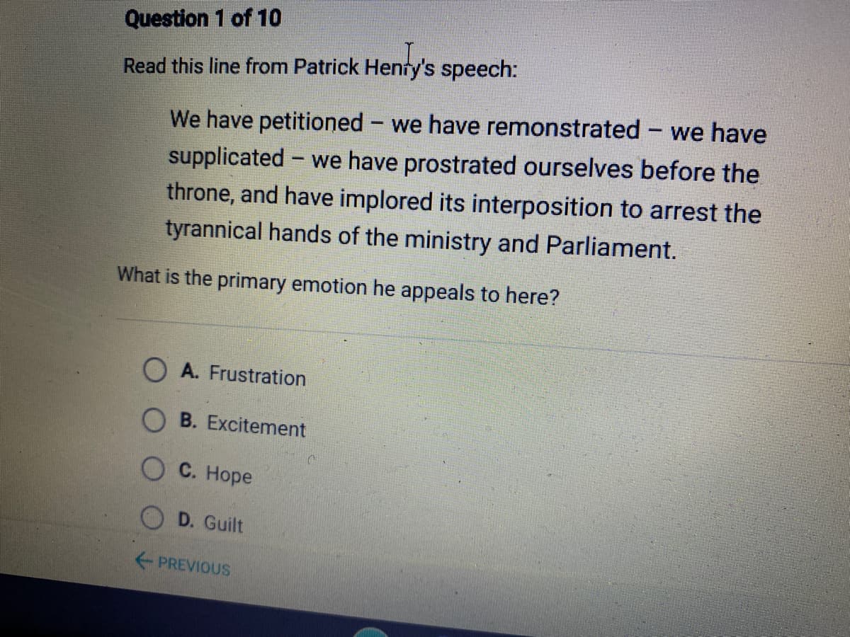 Question 1 of 10
Read this line from Patrick Henty's speech:
We have petitioned - we have remonstrated - we have
we have prostrated ourselves before the
supplicated
throne, and have implored its interposition to arrest the
tyrannical hands of the ministry and Parliament.
What is the primary emotion he appeals to here?
A. Frustration
B. Excitement
O C. Hope
D. Guilt
PREVIOUS
