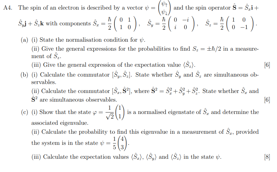 A4. The spin of an electron is described by a vector :
01
Suj + S₂k with components ST
(18), Sy
10
ħ
2
=
24
&₁
ħ
2
1
√2 1,
and the spin operator Ŝ = Ŝ₂i+
0
0
(17)
d), §. = 1/(1-9).
i
0
2
0
(a) (i) State the normalisation condition for .
(ii) Give the general expressions for the probabilities to find S₂ = ±ħ/2 in a measure-
ment of $₂.
(iii) Give the general expression of the expectation value (Ŝ₂).
[6]
(b) (i) Calculate the commutator [Sy, S₂]. State whether S, and Ŝ, are simultaneous ob-
servables.
(ii) Calculate the commutator [S, $²], where S² = S²+²+S2. State whether S, and
$² are simultaneous observables.
[6]
is a normalised eigenstate of S, and determine the
(c) (i) Show that the state
associated eigenvalue.
(ii) Calculate the probability to find this eigenvalue in a measurement of Ŝ, provided
1/4
the system is in the state = -
5 3
(iii) Calculate the expectation values (Ŝz), (Sy) and (S₂) in the state .
[8]