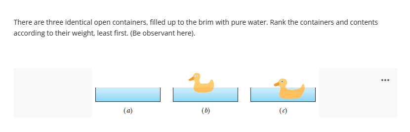 There are three identical open containers, filled up to the brim with pure water. Rank the containers and contents
according to their weight, least first. (Be observant here).
(a)
(b)
(c)
