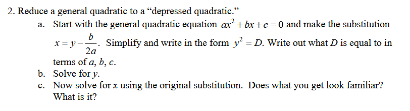 2. Reduce a general quadratic to a "depressed quadratic."
a. Start with the general quadratic equation ax² + bx + c = 0 and make the substitution
b
x=y. Simplify and write in the form y² = D. Write out what D is equal to in
2a
terms of a, b, c.
b. Solve for y.
c. Now solve for x using the original substitution. Does what you get look familiar?
What is it?