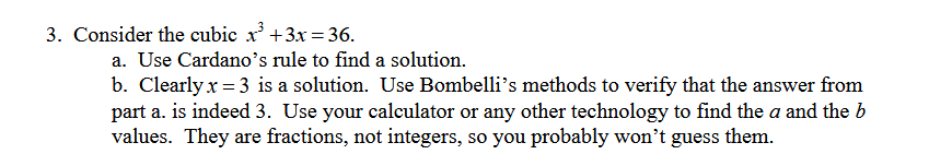 3. Consider the cubic x³ +3x=36.
a. Use Cardano's rule to find a solution.
b. Clearly x=3 is a solution. Use Bombelli's methods to verify that the answer from
part a. is indeed 3. Use your calculator or any other technology to find the a and the b
values. They are fractions, not integers, so you probably won't guess them.