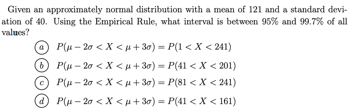 Given an approximately normal distribution with a mean of 121 and a standard devi-
ation of 40. Using the Empirical Rule, what interval is between 95% and 99.7% of all
values?
a
b
C
d
P(µ – 2o < X < µ +30) = P(1 < X < 241)
P(µ – 2o < X < µ+30)
P(41 < X < 201)
P(µ-20 < X < µ +30) = P(81 < X < 241)
P(µ – 20 < X < µ +30) = P(41 < X < 161)
=