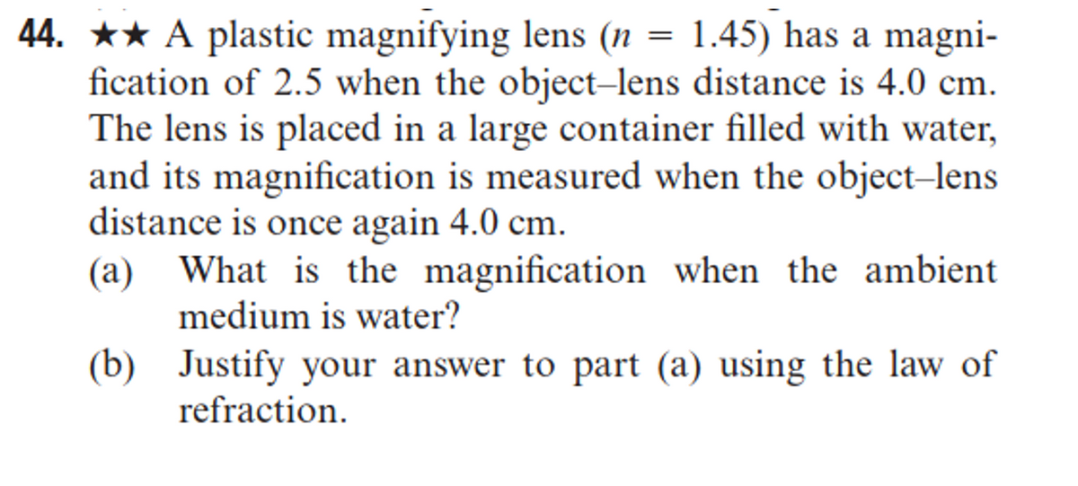 44. ★★ A plastic magnifying lens (n = 1.45) has a magni-
fication of 2.5 when the object-lens distance is 4.0 cm.
The lens is placed in a large container filled with water,
and its magnification is measured when the object-lens
distance is once again 4.0 cm.
(a) What is the magnification when the ambient
medium is water?
(b) Justify your answer to part (a) using the law of
refraction.