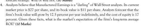 4. Analysts believe that Manufactured Earnings is a "darling" of Wall Street analysts. Its current
market price is $27 per share, and its book value is $11 per share. Analysts forecast that the
firm's book value will grow by 12.5 percent per year indefinitely, and the cost of equity is 17
percent. Given these facts, what is the market's expectation of the firm's long-term average
ROE? (10 Marks)