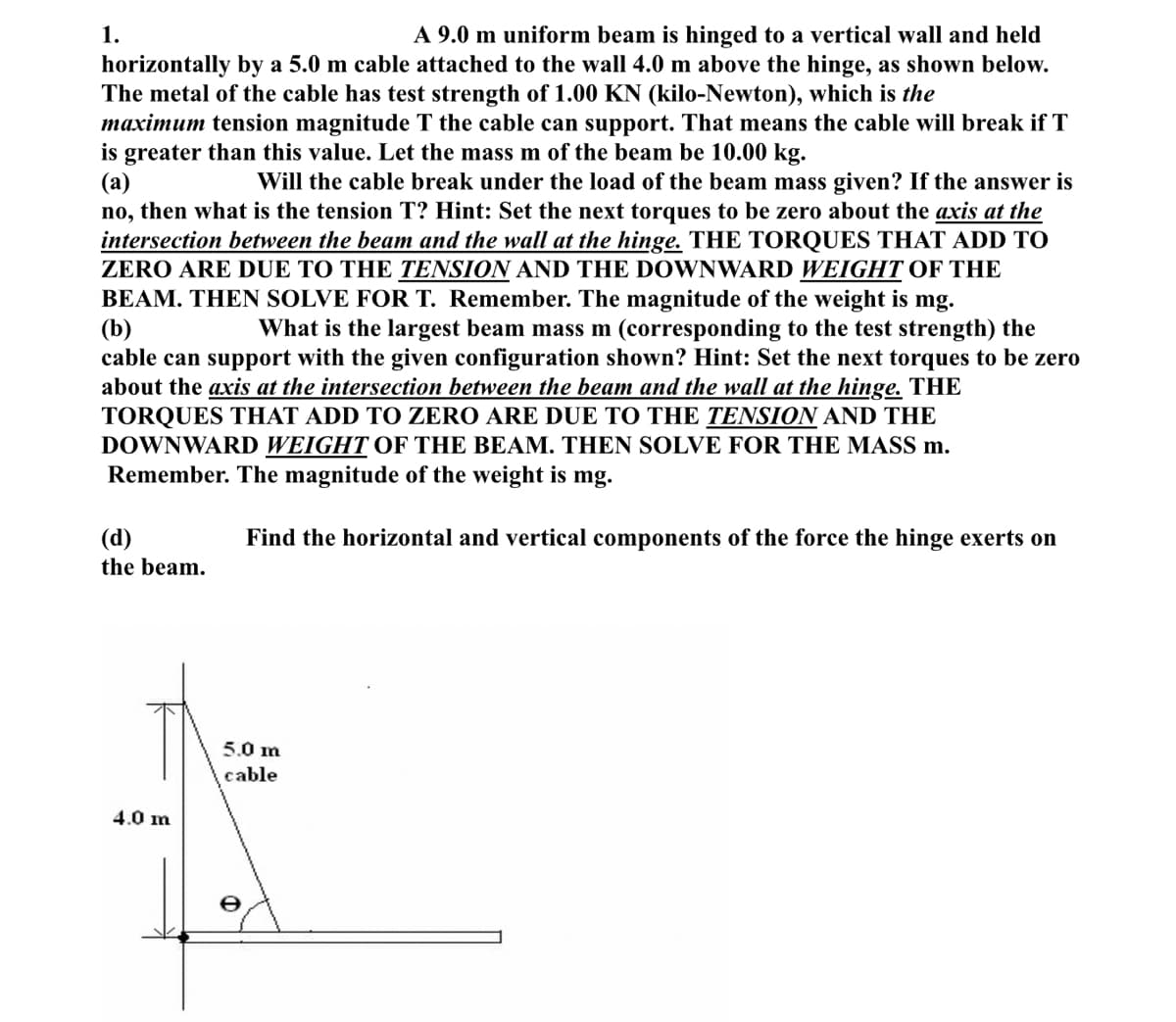 A 9.0 m uniform beam is hinged to a vertical wall and held
horizontally by a 5.0 m cable attached to the wall 4.0 m above the hinge, as shown below.
The metal of the cable has test strength of 1.00 KN (kilo-Newton), which is the
maximum tension magnitude T the cable can support. That means the cable will break if T
is greater than this value. Let the mass m of the beam be 10.00 kg.
(a)
Will the cable break under the load of the beam mass given? If the answer is
no, then what is the tension T? Hint: Set the next torques to be zero about the axis at the
intersection between the beam and the wall at the hinge. THE TORQUES THAT ADD TO
ZERO ARE DUE TO THE TENSION AND THE DOWNWARD WEIGHT OF THE
BEAM. THEN SOLVE FOR T. Remember. The magnitude of the weight is mg.
(b)
What is the largest beam mass m (corresponding to the test strength) the
cable can support with the given configuration shown? Hint: Set the next torques to be zero
about the axis at the intersection between the beam and the wall at the hinge. THE
TORQUES THAT ADD TO ZERO ARE DUE TO THE TENSION AND THE
DOWNWARD WEIGHT OF THE BEAM. THEN SOLVE FOR THE MASS m.
Remember. The magnitude of the weight is mg.
Find the horizontal and vertical components of the force the hinge exerts on
1.
(d)
the beam.
4.0 m
5.0 m
cable
O