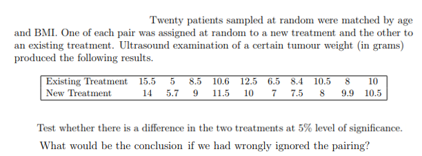 Twenty patients sampled at random were matched by age
and BMI. One of each pair was assigned at random to a new treatment and the other to
an existing treatment. Ultrasound examination of a certain tumour weight (in grams)
produced the following results.
Existing Treatment 15.5
| New Treatment
8.5 10.6 12.5 6.5 8.4 10.5 8 10
7 7.5 8 9.9 10.5
14
5.7 9 11.5
10
Test whether there is a difference in the two treatments at 5% level of significance.
What would be the conclusion if we had wrongly ignored the pairing?
