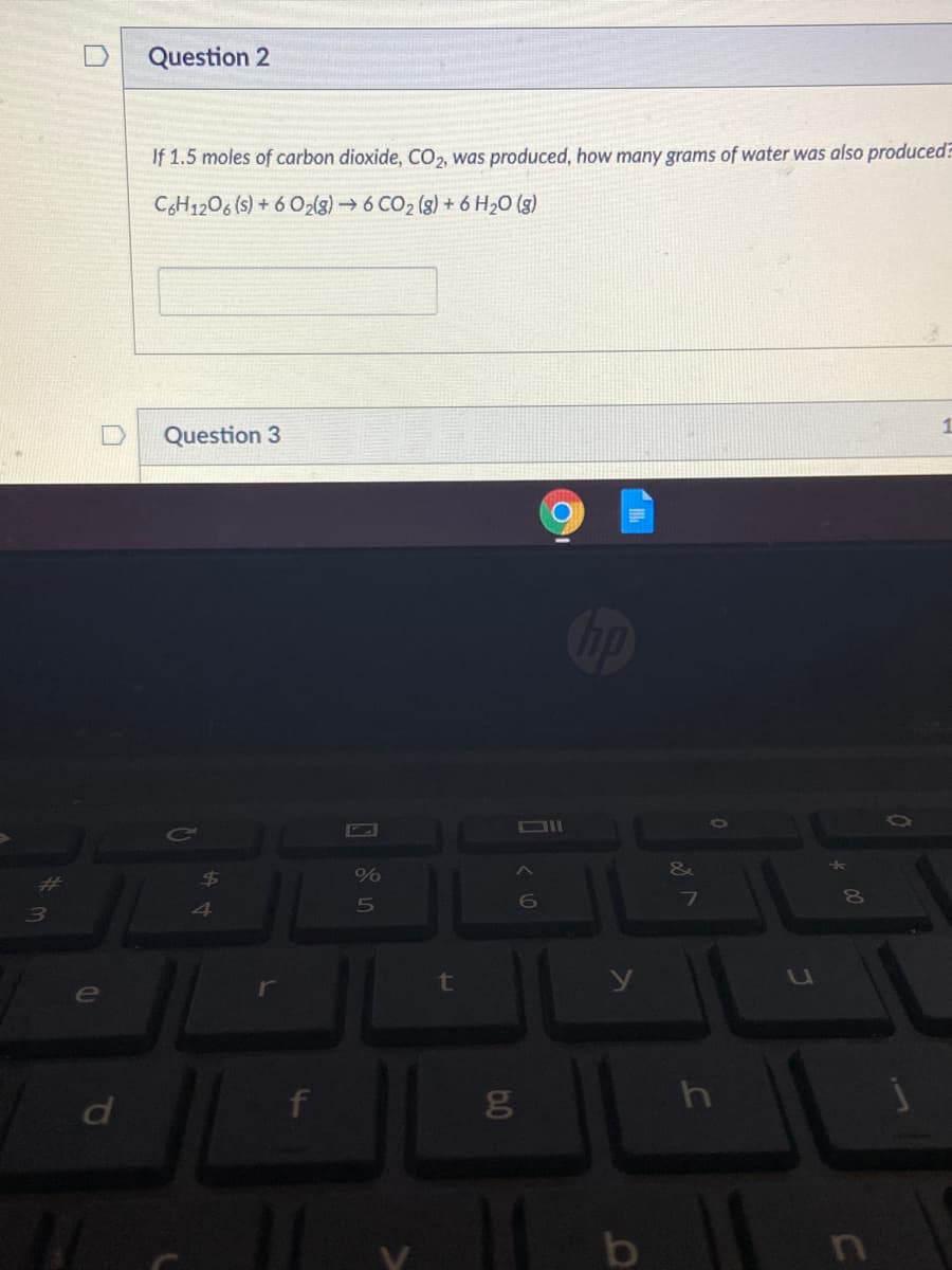 Question 2
If 1.5 moles of carbon dioxide, CO2, was produced, how many grams of water was also produced?
CH1206 (s) + 6 O2(g)→ 6 CO2 (g) + 6 H20 (g)
1
Question 3
DII
&
%23
6.
6O
3.
4
t
