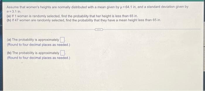 Assume that women's heights are normally distributed with a mean given by u = 64.1 in, and a standard deviation given by
o = 3.1 in.
(a) if 1 woman is randomly selected, find the probability that her height is less than 65 in.
(b) If 47 women are randomly selected, find the probability that they have a mean height less than 65 in.
(a) The probability is approximately
(Round to four decimal places as needed.)
(b) The probability is approximately.
(Round to four decimal places as needed.)
