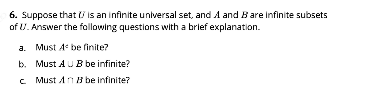 6. Suppose that U is an infinite universal set, and A and B are infinite subsets
of U. Answer the following questions with a brief explanation.
а.
Must Ac be finite?
b. Must A U B be infinite?
C.
Must AnB be infinite?
