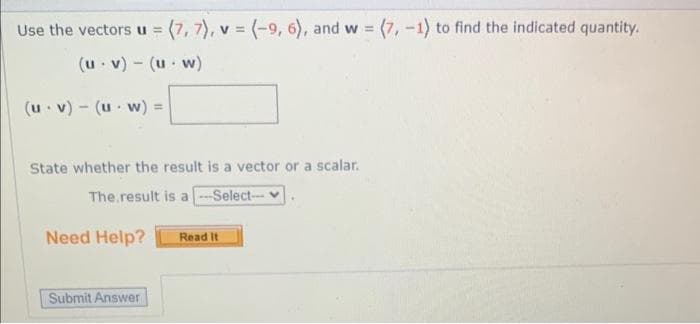 Use the vectors u = (7, 7), v = (-9, 6), and w = (7, -1) to find the indicated quantity.
(u.v) - (uw)
(u v) (uw) =
State whether the result is a vector or a scalar.
The result is a --Select--
Need Help?
Submit Answer
Read It
