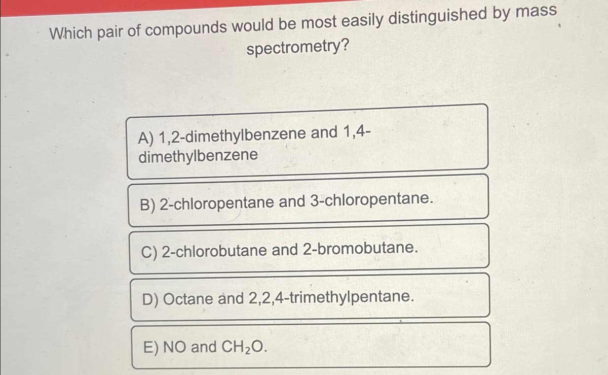 Which pair of compounds would be most easily distinguished by mass
spectrometry?
A) 1,2-dimethylbenzene and 1,4-
dimethylbenzene
B) 2-chloropentane and 3-chloropentane.
C) 2-chlorobutane and 2-bromobutane.
D) Octane and 2,2,4-trimethylpentane.
E) NO and CH20.
