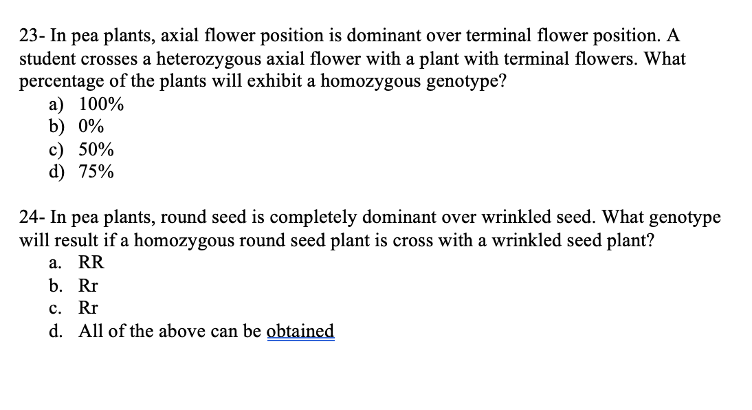 23- In pea plants, axial flower position is dominant over terminal flower position. A
student crosses a heterozygous axial flower with a plant with terminal flowers. What
percentage of the plants will exhibit a homozygous genotype?
a) 100%
b) 0%
c) 50%
d) 75%
24- In pea plants, round seed is completely dominant over wrinkled seed. What genotype
will result if a homozygous round seed plant is cross with a wrinkled seed plant?
a. RR
b. Rr
c. Rr
d. All of the above can be obtained