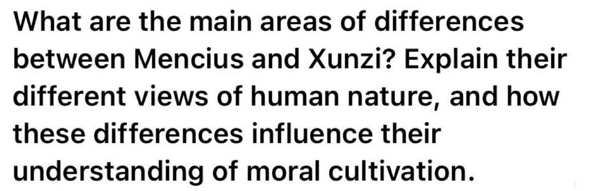 What are the main areas of differences
between Mencius and Xunzi? Explain their
different views of human nature, and how
these differences influence their
understanding of moral cultivation.