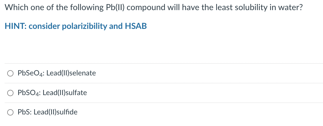 Which one of the following Pb(II) compound will have the least solubility in water?
HINT: consider polarizibility and HSAB
O PbSeO4: Lead(II)selenate
PbSO4: Lead(II)sulfate
PbS: Lead(II)sulfide