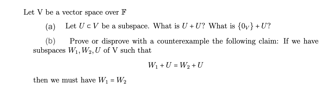 Let V be a vector space over F
(a)
(b)
Prove or disprove with a counterexample the following claim: If we have
subspaces W₁, W2, U of V such that
W₁ + U = W₂ + U
Let U c V be a subspace. What is U + U? What is {0}+U?
then we must have W₁ = W₂